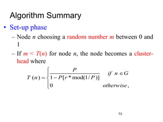 Algorithm Summary
• Set-up phase
– Node n choosing a random number m between 0 and
1
– If m < T(n) for node n, the node becomes a cluster-
head where
1 [ * mod(1/ )]
( )
0 ,
P
if n G
P r P
T n
otherwise




 


73
 