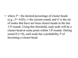 • where P = the desired percentage of cluster heads
(e.g., P= 0.05), r=the current round, and G is the set
of nodes that have not been cluster-heads in the last
1/P rounds. Using this threshold, each node will be a
cluster-head at some point within 1/P rounds. During
round 0 (r=0), each node has a probability P of
becoming a cluster-head.
 