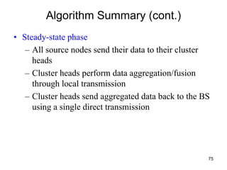 Algorithm Summary (cont.)
• Steady-state phase
– All source nodes send their data to their cluster
heads
– Cluster heads perform data aggregation/fusion
through local transmission
– Cluster heads send aggregated data back to the BS
using a single direct transmission
75
 