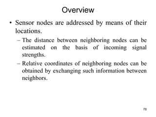 Overview
• Sensor nodes are addressed by means of their
locations.
– The distance between neighboring nodes can be
estimated on the basis of incoming signal
strengths.
– Relative coordinates of neighboring nodes can be
obtained by exchanging such information between
neighbors.
78
 