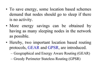 • To save energy, some location based schemes
demand that nodes should go to sleep if there
is no activity.
• More energy savings can be obtained by
having as many sleeping nodes in the network
as possible.
• Hereby, two important location based routing
protocols, GEAR and GPSR, are introduced.
– Geographical and Energy Aware Routing (GEAR)
– Greedy Perimeter Stateless Routing (GPSR)
 