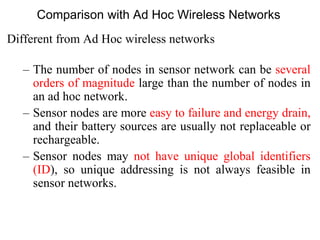 Comparison with Ad Hoc Wireless Networks
Different from Ad Hoc wireless networks
– The number of nodes in sensor network can be several
orders of magnitude large than the number of nodes in
an ad hoc network.
– Sensor nodes are more easy to failure and energy drain,
and their battery sources are usually not replaceable or
rechargeable.
– Sensor nodes may not have unique global identifiers
(ID), so unique addressing is not always feasible in
sensor networks.
 