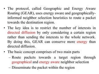 • The protocol, called Geographic and Energy Aware
Routing (GEAR), uses energy aware and geographically-
informed neighbor selection heuristics to route a packet
towards the destination region.
• The key idea is to restrict the number of interests in
directed diffusion by only considering a certain region
rather than sending the interests to the whole network.
By doing this, GEAR can conserve more energy than
directed diffusion.
• The basic concept comprises of two main parts
– Route packets towards a target region through
geographical and energy aware neighbor selection
– Disseminate the packet within the region
 