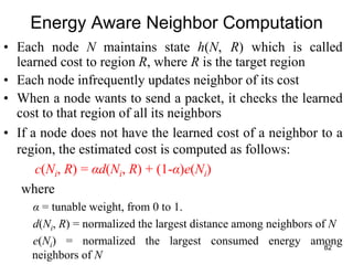 Energy Aware Neighbor Computation
• Each node N maintains state h(N, R) which is called
learned cost to region R, where R is the target region
• Each node infrequently updates neighbor of its cost
• When a node wants to send a packet, it checks the learned
cost to that region of all its neighbors
• If a node does not have the learned cost of a neighbor to a
region, the estimated cost is computed as follows:
c(Ni, R) = αd(Ni, R) + (1-α)e(Ni)
where
α = tunable weight, from 0 to 1.
d(Ni, R) = normalized the largest distance among neighbors of N
e(Ni) = normalized the largest consumed energy among
neighbors of N
82
 