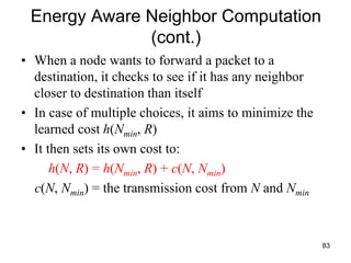 Energy Aware Neighbor Computation
(cont.)
• When a node wants to forward a packet to a
destination, it checks to see if it has any neighbor
closer to destination than itself
• In case of multiple choices, it aims to minimize the
learned cost h(Nmin, R)
• It then sets its own cost to:
h(N, R) = h(Nmin, R) + c(N, Nmin)
c(N, Nmin) = the transmission cost from N and Nmin
83
 