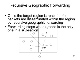 Recursive Geographic Forwarding
• Once the target region is reached, the
packets are disseminated within the region
by recursive geographic forwarding
• Forwarding stops when a node is the only
one in a sub-region
84
Ni
 