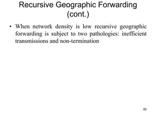 Recursive Geographic Forwarding
(cont.)
• When network density is low recursive geographic
forwarding is subject to two pathologies: inefficient
transmissions and non-termination
85
 