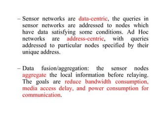 – Sensor networks are data-centric, the queries in
sensor networks are addressed to nodes which
have data satisfying some conditions. Ad Hoc
networks are address-centric, with queries
addressed to particular nodes specified by their
unique address.
– Data fusion/aggregation: the sensor nodes
aggregate the local information before relaying.
The goals are reduce bandwidth consumption,
media access delay, and power consumption for
communication.
 