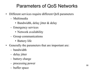 Parameters of QoS Networks
• Different services require different QoS parameters
– Multimedia
• Bandwidth, delay jitter & delay
– Emergency services
• Network availability
– Group communications
• Battery life
• Generally the parameters that are important are:
– bandwidth
– delay jitter
– battery charge
– processing power
– buffer space
90
 