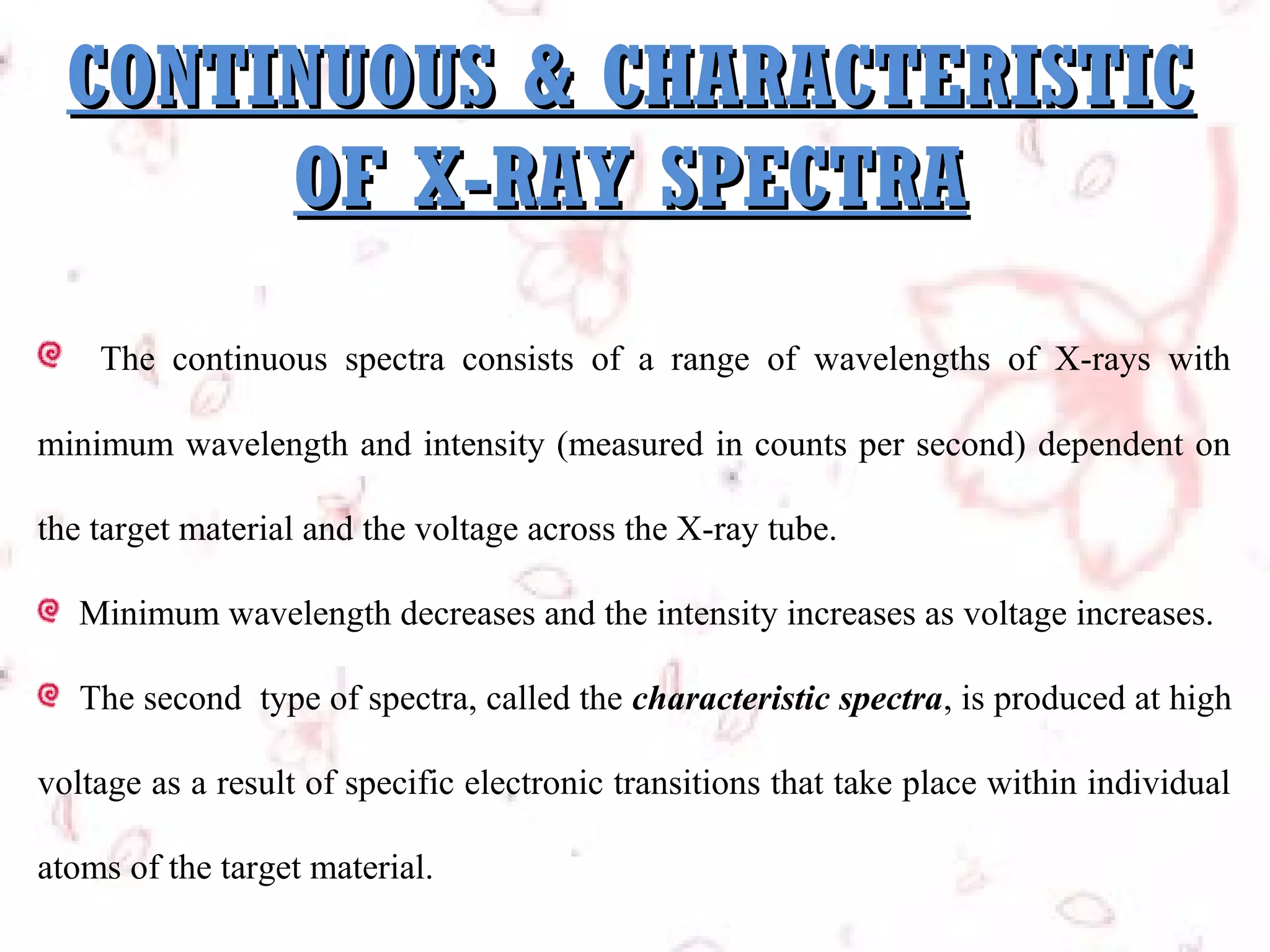 CONTINUOUS & CHARACTERISTIC
OF X-RAY SPECTRA
The continuous spectra consists of a range of wavelengths of X-rays with
minimum wavelength and intensity (measured in counts per second) dependent on
the target material and the voltage across the X-ray tube.
Minimum wavelength decreases and the intensity increases as voltage increases.
The second type of spectra, called the characteristic spectra, is produced at high
voltage as a result of specific electronic transitions that take place within individual
atoms of the target material.

 