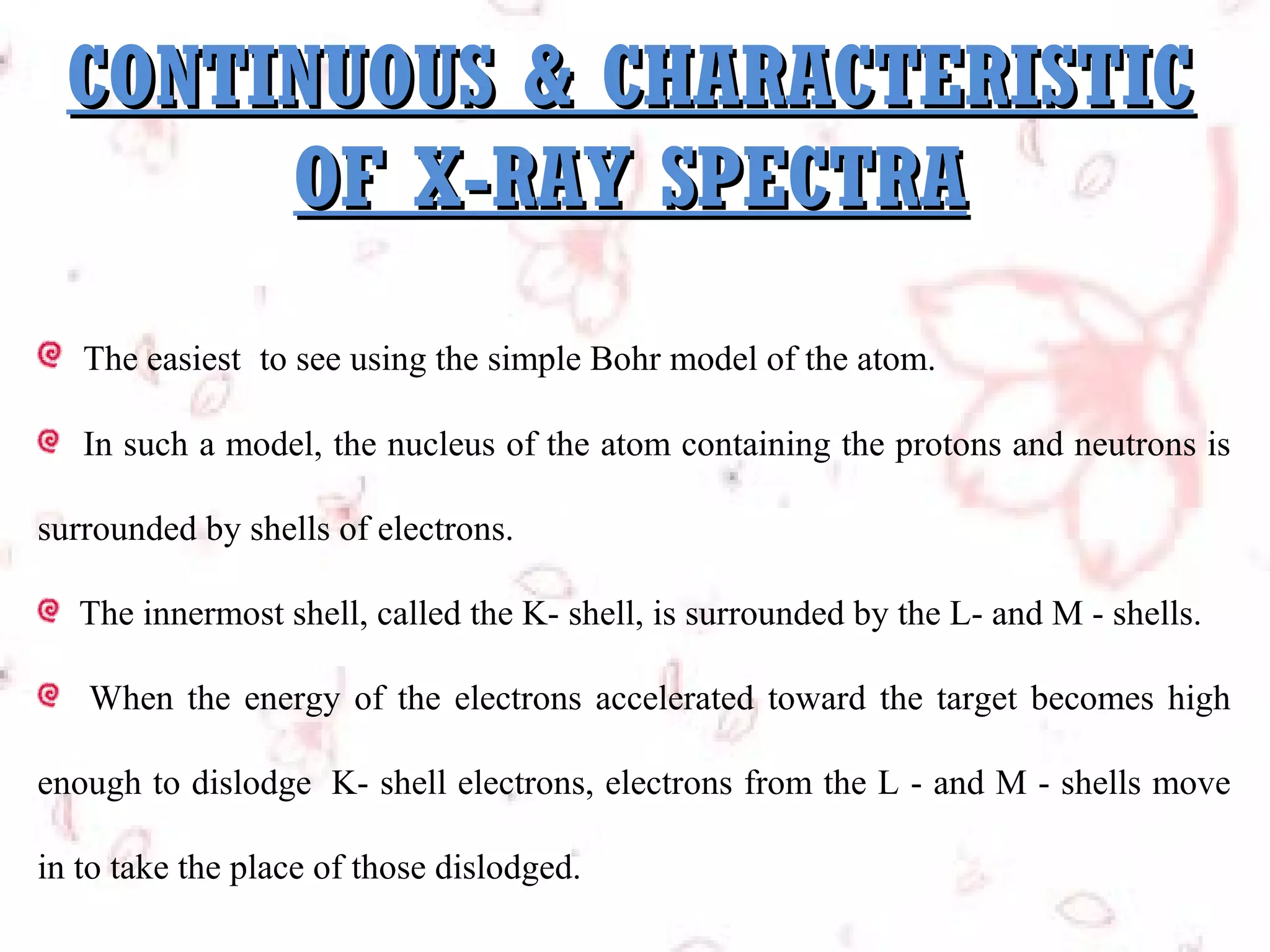 CONTINUOUS & CHARACTERISTIC
OF X-RAY SPECTRA
The easiest  to see using the simple Bohr model of the atom.
In such a model, the nucleus of the atom containing the protons and neutrons is
surrounded by shells of electrons.
The innermost shell, called the K- shell, is surrounded by the L- and M - shells.
When the energy of the electrons accelerated toward the target becomes high
enough to dislodge K- shell electrons, electrons from the L - and M - shells move
in to take the place of those dislodged.

 