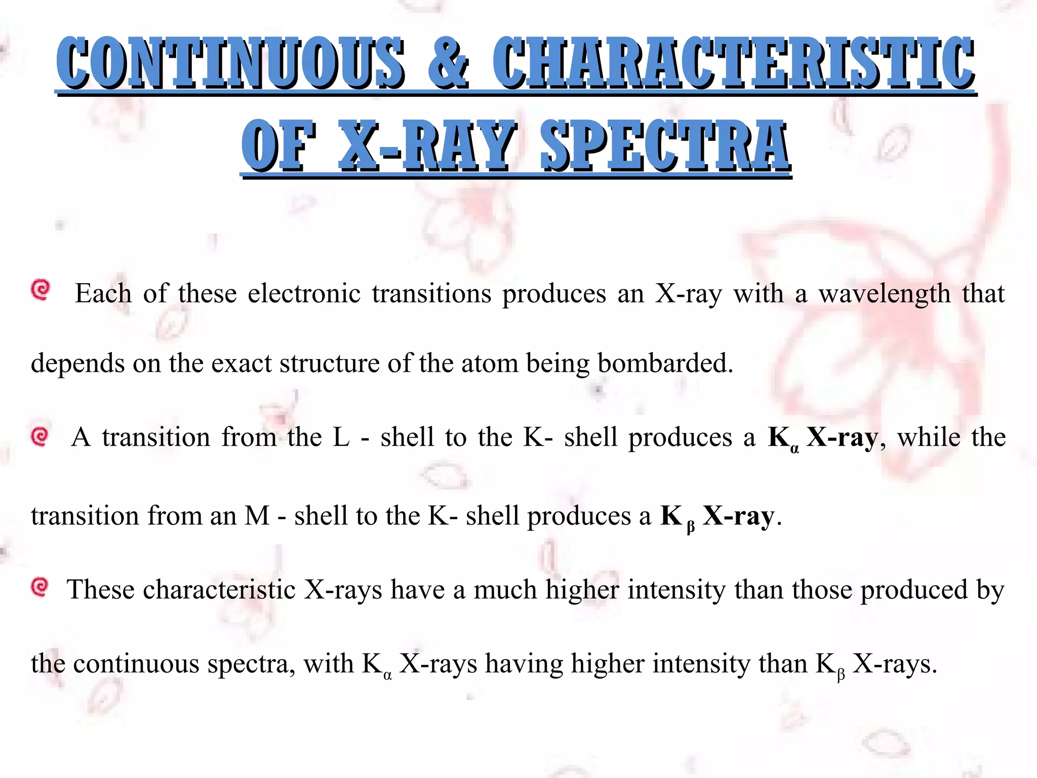 CONTINUOUS & CHARACTERISTIC
OF X-RAY SPECTRA
Each of these electronic transitions produces an X-ray with a wavelength that
depends on the exact structure of the atom being bombarded.
A transition from the L - shell to the K- shell produces a Kα X-ray, while the
transition from an M - shell to the K- shell produces a K β X-ray.
These characteristic X-rays have a much higher intensity than those produced by
the continuous spectra, with Kα X-rays having higher intensity than Kβ X-rays.

 