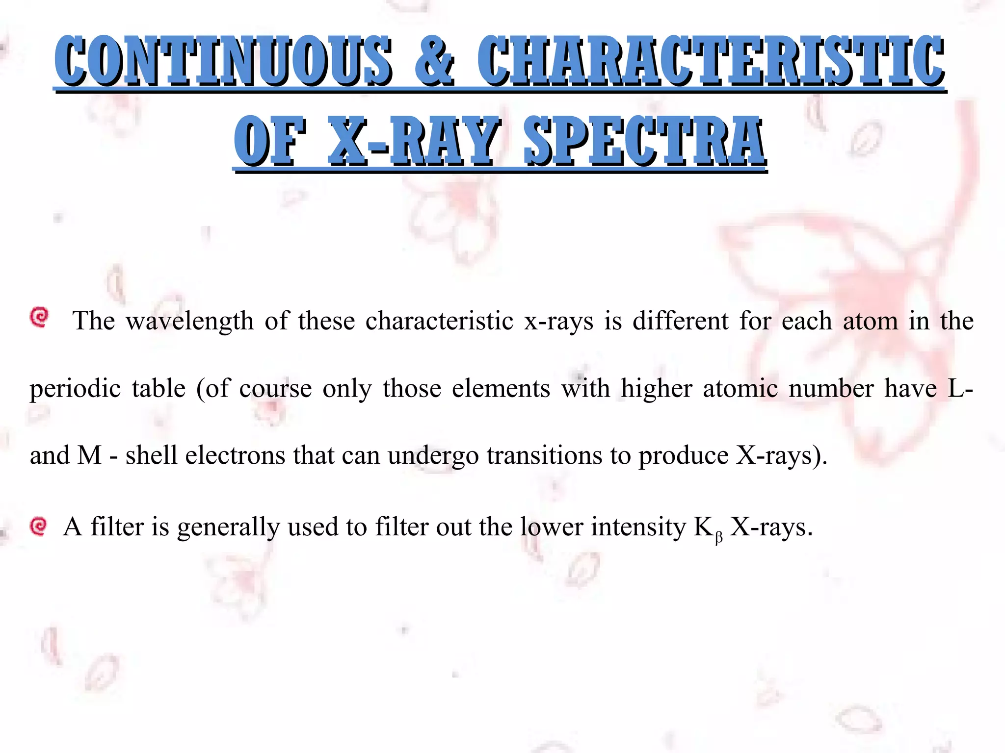 CONTINUOUS & CHARACTERISTIC
OF X-RAY SPECTRA
The wavelength of these characteristic x-rays is different for each atom in the
periodic table (of course only those elements with higher atomic number have Land M - shell electrons that can undergo transitions to produce X-rays).
A filter is generally used to filter out the lower intensity K β X-rays. 

 