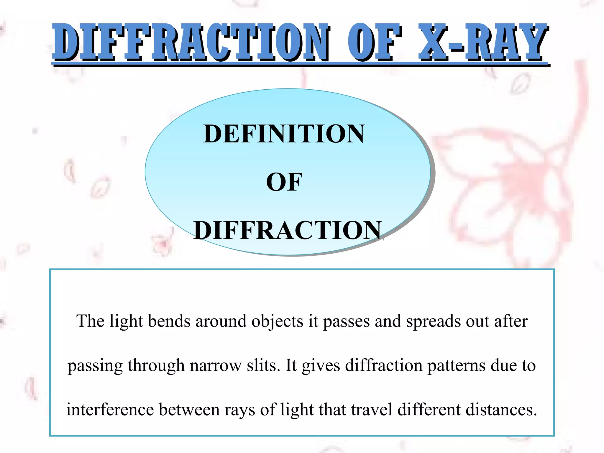 DIFFRACTION OF X-RAY
DEFINITION
DEFINITION
OF
OF
DIFFRACTION
DIFFRACTION
The light bends around objects it passes and spreads out after
passing through narrow slits. It gives diffraction patterns due to
interference between rays of light that travel different distances.

 