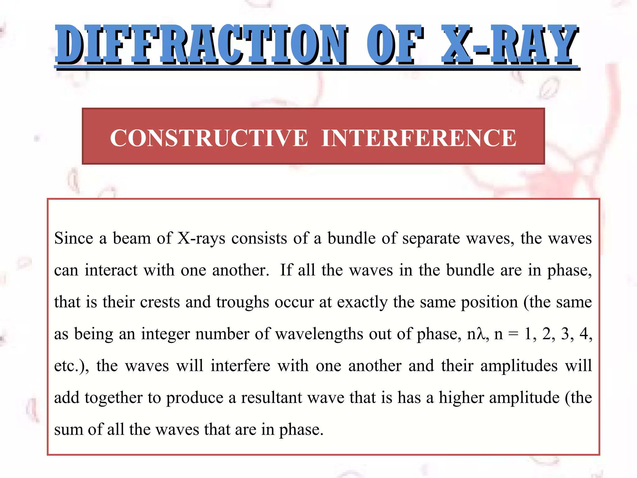 DIFFRACTION OF X-RAY
CONSTRUCTIVE INTERFERENCE

Since a beam of X-rays consists of a bundle of separate waves, the waves
can interact with one another. If all the waves in the bundle are in phase,
that is their crests and troughs occur at exactly the same position (the same
as being an integer number of wavelengths out of phase, nλ, n = 1, 2, 3, 4,
etc.), the waves will interfere with one another and their amplitudes will
add together to produce a resultant wave that is has a higher amplitude (the
sum of all the waves that are in phase.

 