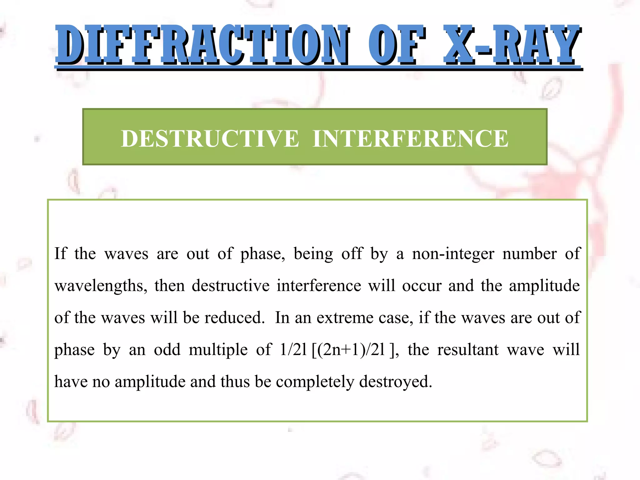 DIFFRACTION OF X-RAY
DESTRUCTIVE INTERFERENCE

If the waves are out of phase, being off by a non-integer number of
wavelengths, then destructive interference will occur and the amplitude
of the waves will be reduced. In an extreme case, if the waves are out of
phase by an odd multiple of 1/2l [(2n+1)/2l ], the resultant wave will
have no amplitude and thus be completely destroyed.

 