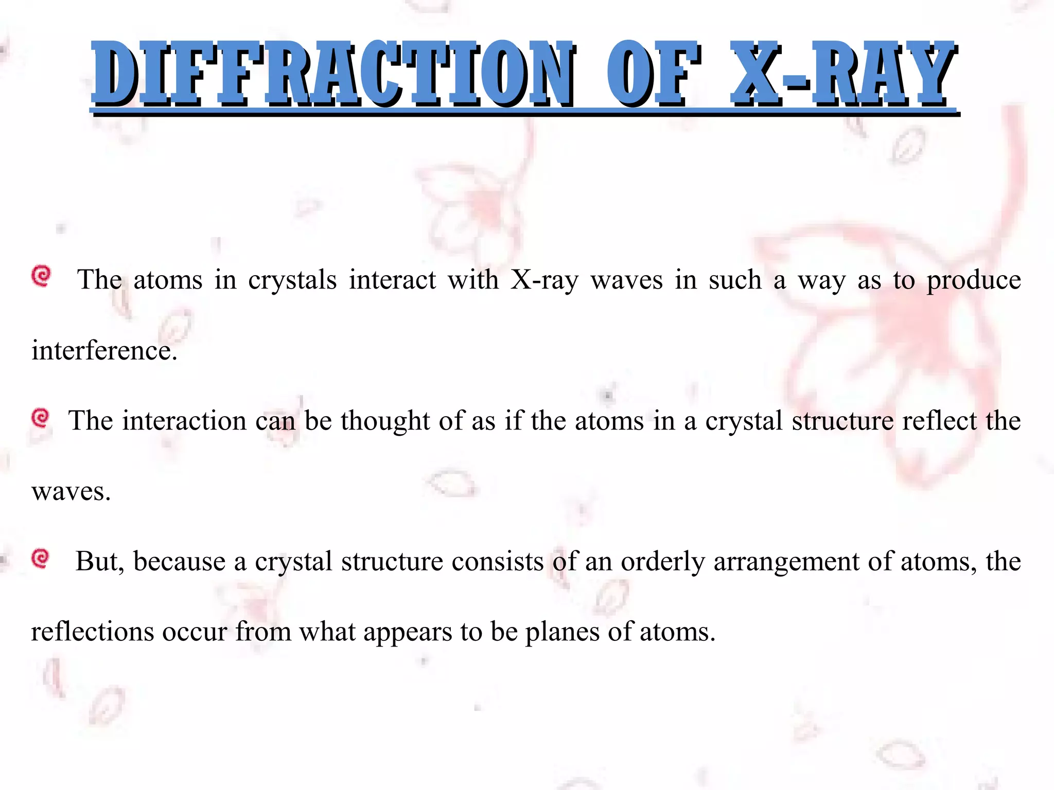 DIFFRACTION OF X-RAY
The atoms in crystals interact with X-ray waves in such a way as to produce
interference.
The interaction can be thought of as if the atoms in a crystal structure reflect the
waves.
But, because a crystal structure consists of an orderly arrangement of atoms, the
reflections occur from what appears to be planes of atoms.

 