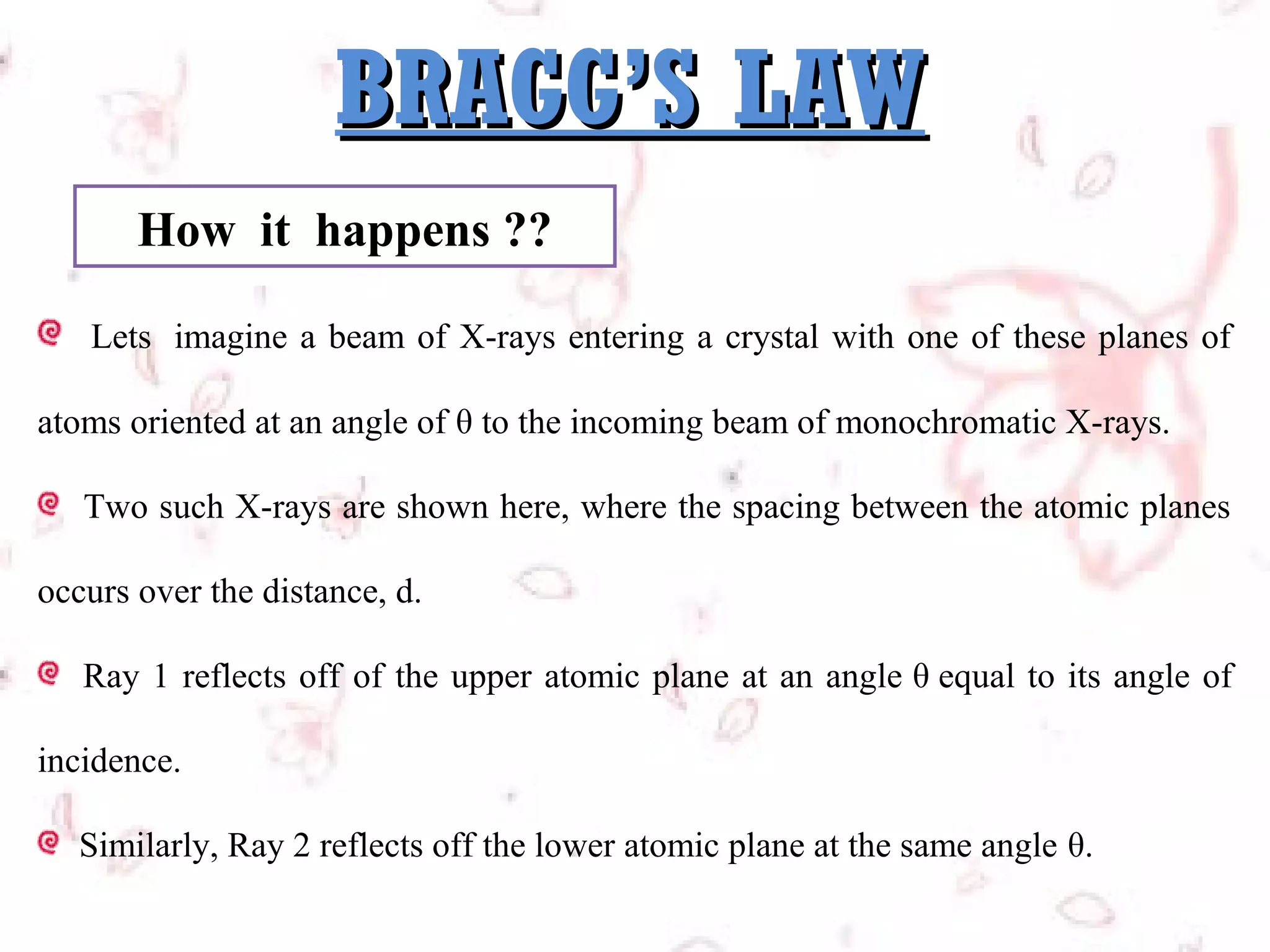 BRAGG’S LAW
How it happens ??
Lets  imagine a beam of X-rays entering a crystal with one of these planes of
atoms oriented at an angle of θ to the incoming beam of monochromatic X-rays.
Two such X-rays are shown here, where the spacing between the atomic planes
occurs over the distance, d.
Ray 1 reflects off of the upper atomic plane at an angle θ equal to its angle of
incidence.
Similarly, Ray 2 reflects off the lower atomic plane at the same angle θ.

 