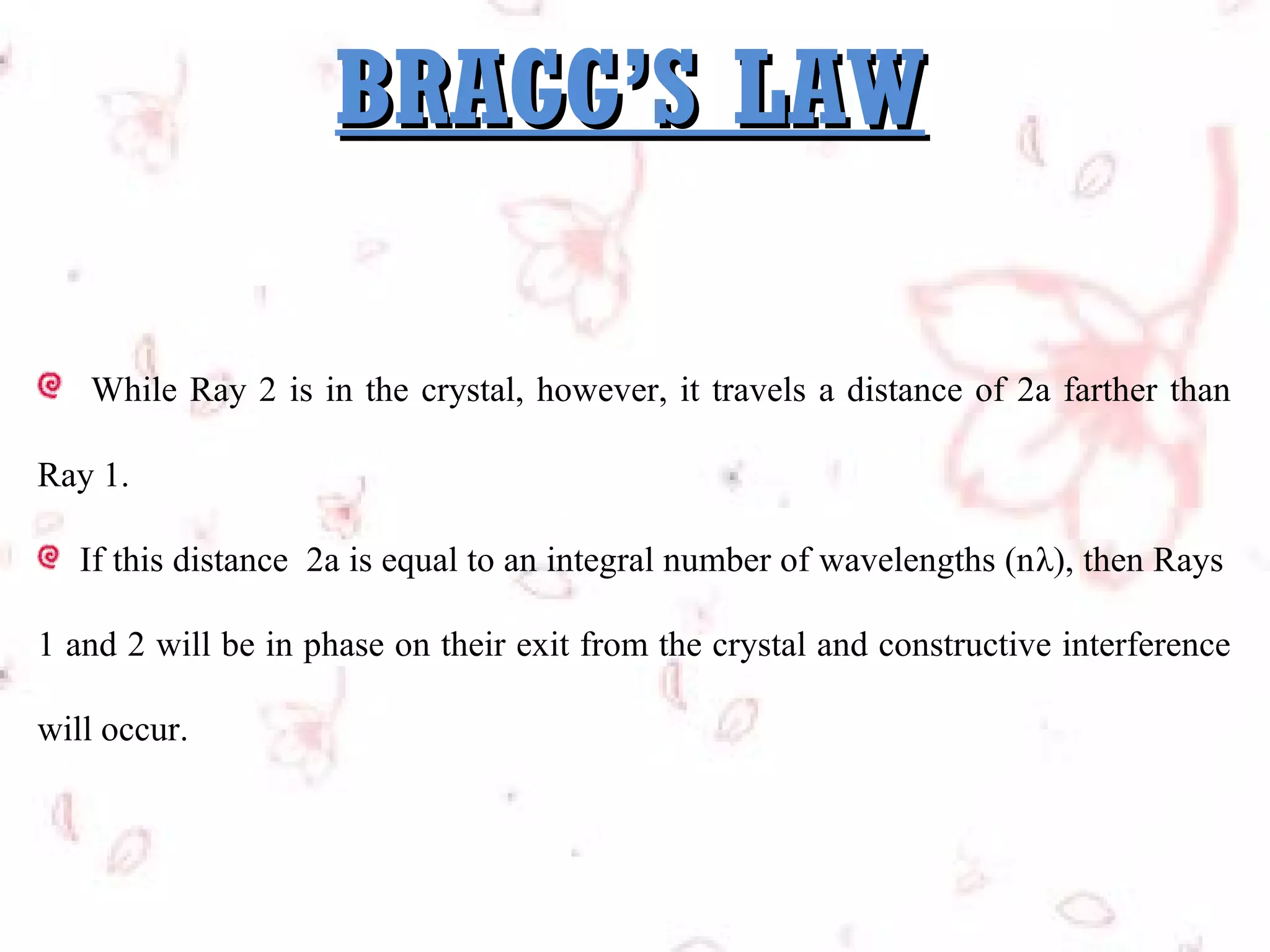 BRAGG’S LAW
While Ray 2 is in the crystal, however, it travels a distance of 2a farther than
Ray 1.
If this distance 2a is equal to an integral number of wavelengths (nλ), then Rays
1 and 2 will be in phase on their exit from the crystal and constructive interference
will occur.

 