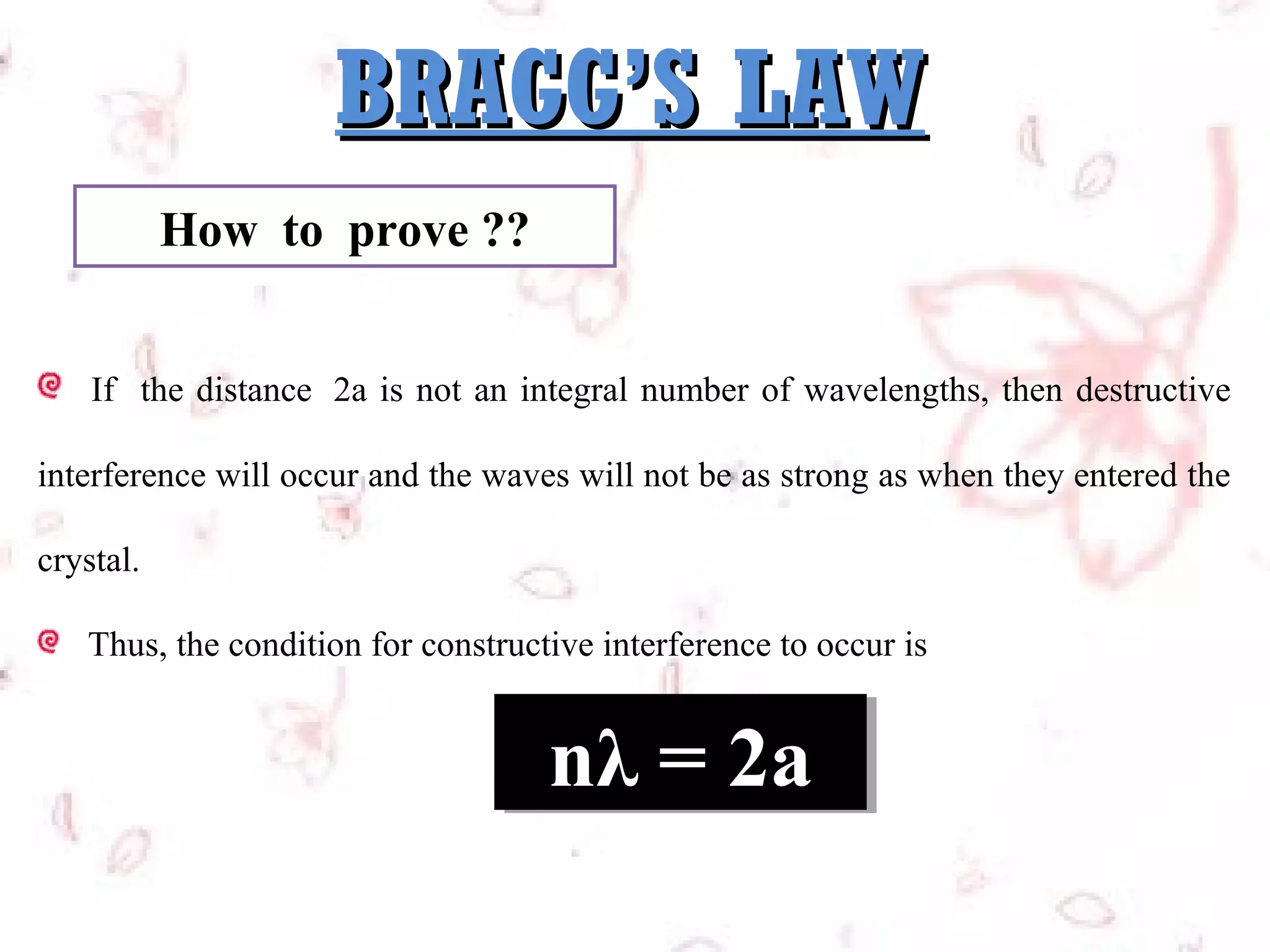 BRAGG’S LAW
How to prove ??
If the distance 2a is not an integral number of wavelengths, then destructive
interference will occur and the waves will not be as strong as when they entered the
crystal.
Thus, the condition for constructive interference to occur is

nλ = 2a
nλ = 2a

 
