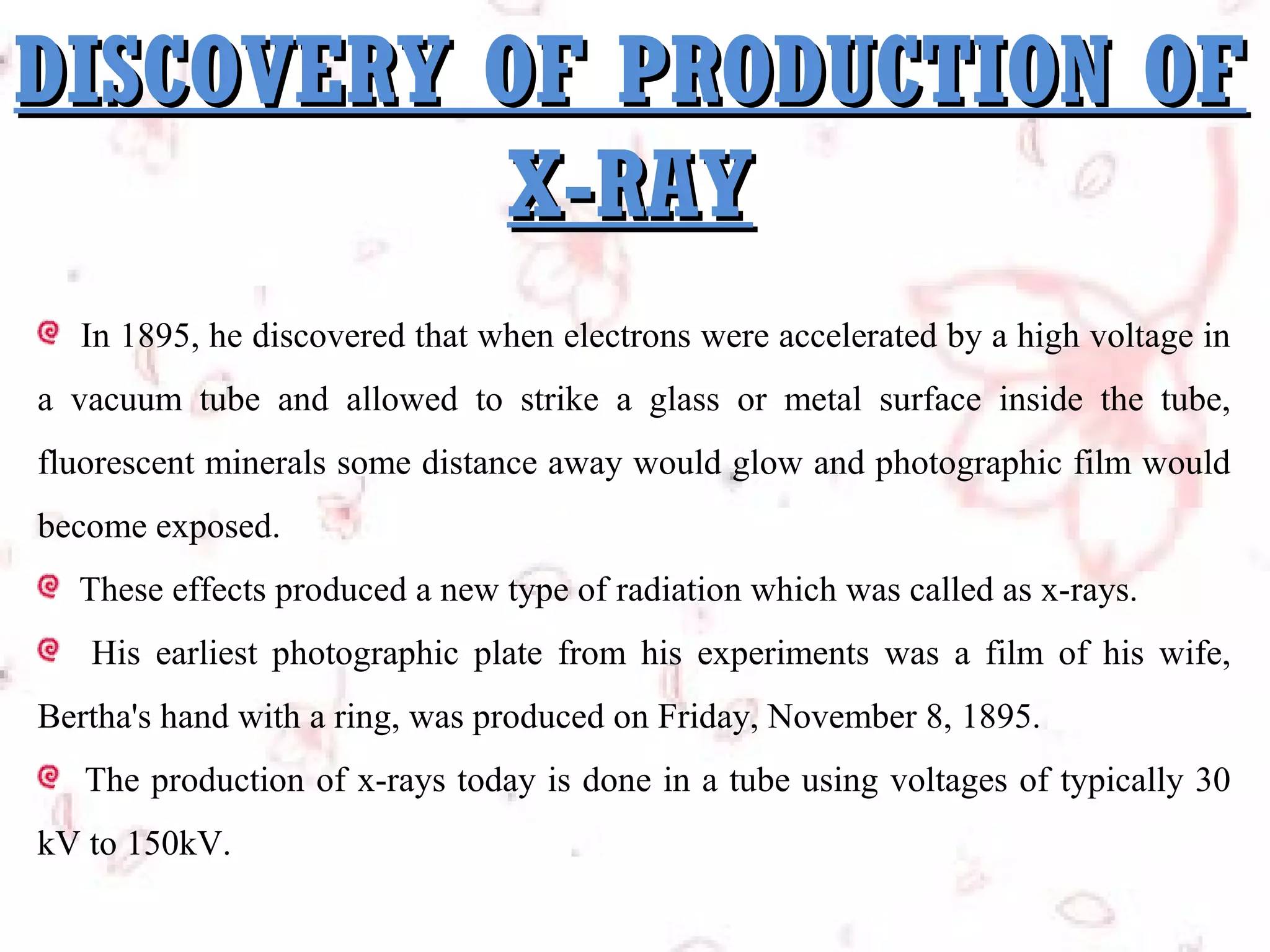 DISCOVERY OF PRODUCTION OF
X-RAY
In 1895, he discovered that when electrons were accelerated by a high voltage in
a vacuum tube and allowed to strike a glass or metal surface inside the tube,
fluorescent minerals some distance away would glow and photographic film would
become exposed.
These effects produced a new type of radiation which was called as x-rays.
His earliest photographic plate from his experiments was a film of his wife,
Bertha's hand with a ring, was produced on Friday, November 8, 1895.
The production of x-rays today is done in a tube using voltages of typically 30
kV to 150kV.

 