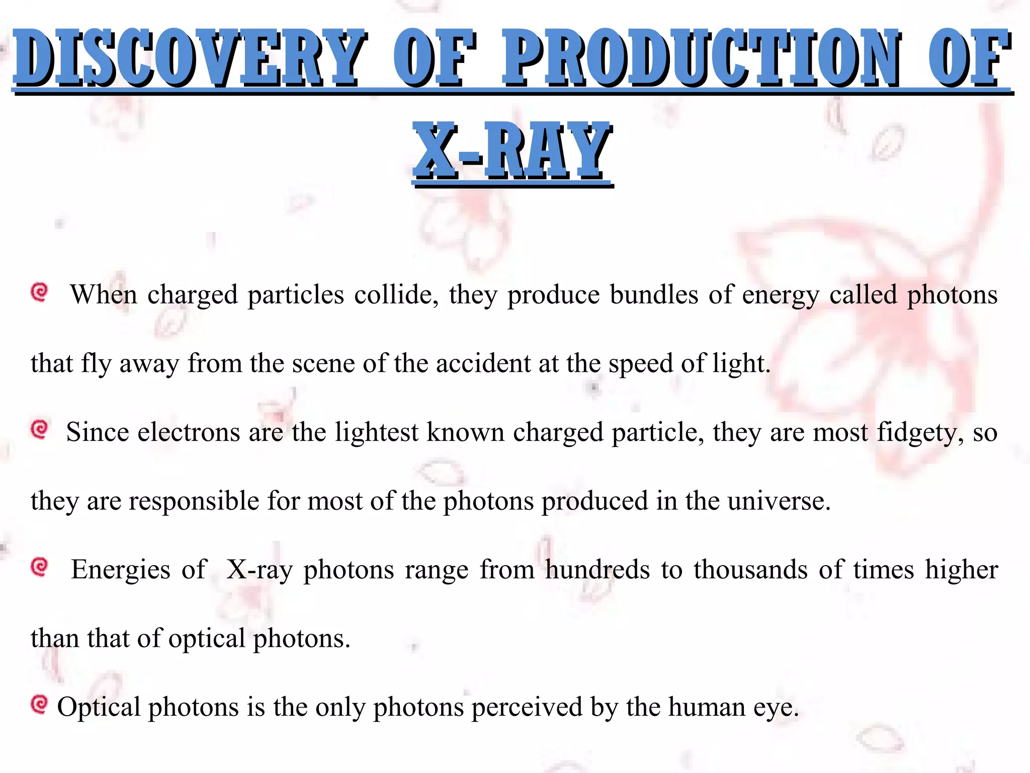 DISCOVERY OF PRODUCTION OF
X-RAY
When charged particles collide, they produce bundles of energy called photons
that fly away from the scene of the accident at the speed of light.
Since electrons are the lightest known charged particle, they are most fidgety, so
they are responsible for most of the photons produced in the universe.
Energies of X-ray photons range from hundreds to thousands of times higher
than that of optical photons.
Optical photons is the only photons perceived by the human eye.

 