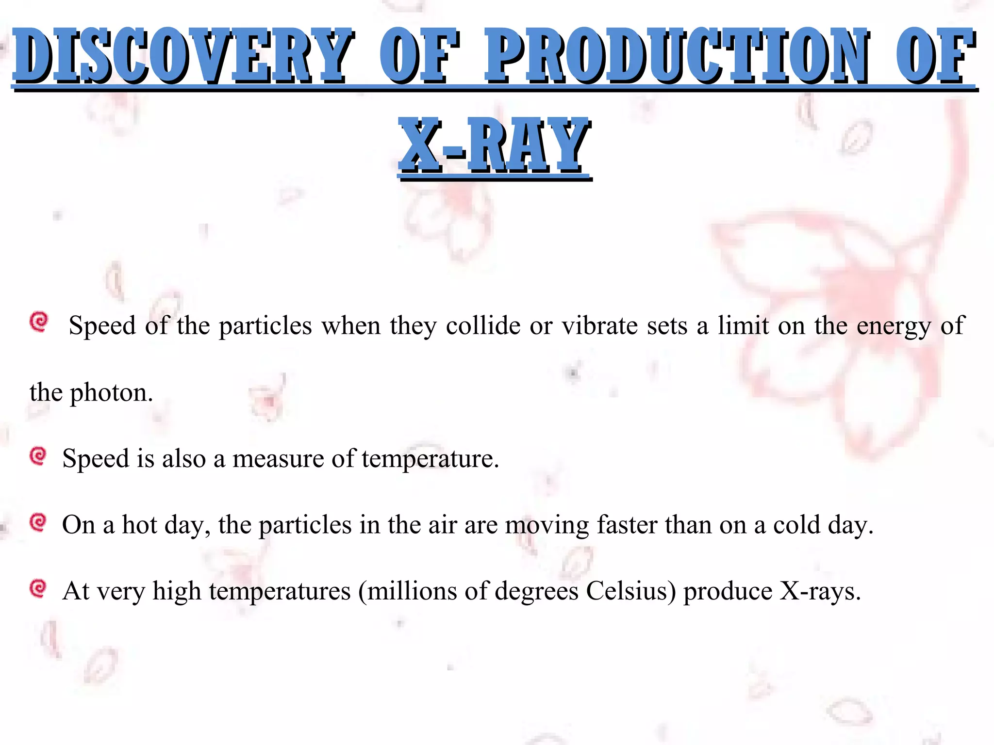 DISCOVERY OF PRODUCTION OF
X-RAY
Speed of the particles when they collide or vibrate sets a limit on the energy of
the photon.
Speed is also a measure of temperature.
On a hot day, the particles in the air are moving faster than on a cold day.
At very high temperatures (millions of degrees Celsius) produce X-rays.

 