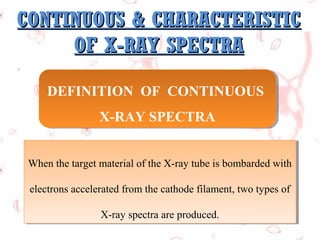 CONTINUOUS & CHARACTERISTIC
OF X-RAY SPECTRA
DEFINITION OF CONTINUOUS
DEFINITION OF CONTINUOUS
X-RAY SPECTRA
X-RAY SPECTRA
When the target material of the X-ray tube is bombarded with
When the target material of the X-ray tube is bombarded with
electrons accelerated from the cathode filament, two types of
electrons accelerated from the cathode filament, two types of
X-ray spectra are produced.
X-ray spectra are produced.

 