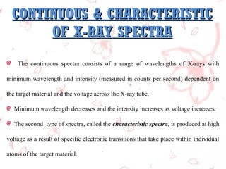 CONTINUOUS & CHARACTERISTIC
OF X-RAY SPECTRA
The continuous spectra consists of a range of wavelengths of X-rays with
minimum wavelength and intensity (measured in counts per second) dependent on
the target material and the voltage across the X-ray tube.
Minimum wavelength decreases and the intensity increases as voltage increases.
The second type of spectra, called the characteristic spectra, is produced at high
voltage as a result of specific electronic transitions that take place within individual
atoms of the target material.

 