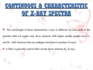 CONTINUOUS & CHARACTERISTIC
OF X-RAY SPECTRA
The wavelength of these characteristic x-rays is different for each atom in the
periodic table (of course only those elements with higher atomic number have Land M - shell electrons that can undergo transitions to produce X-rays).
A filter is generally used to filter out the lower intensity K β X-rays. 

 