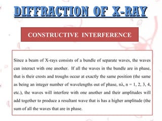 DIFFRACTION OF X-RAY
CONSTRUCTIVE INTERFERENCE

Since a beam of X-rays consists of a bundle of separate waves, the waves
can interact with one another. If all the waves in the bundle are in phase,
that is their crests and troughs occur at exactly the same position (the same
as being an integer number of wavelengths out of phase, nλ, n = 1, 2, 3, 4,
etc.), the waves will interfere with one another and their amplitudes will
add together to produce a resultant wave that is has a higher amplitude (the
sum of all the waves that are in phase.

 