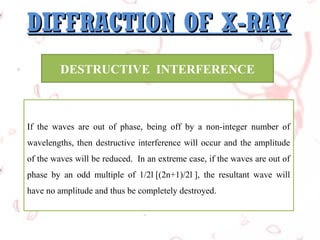DIFFRACTION OF X-RAY
DESTRUCTIVE INTERFERENCE

If the waves are out of phase, being off by a non-integer number of
wavelengths, then destructive interference will occur and the amplitude
of the waves will be reduced. In an extreme case, if the waves are out of
phase by an odd multiple of 1/2l [(2n+1)/2l ], the resultant wave will
have no amplitude and thus be completely destroyed.

 