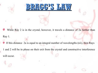 BRAGG’S LAW
While Ray 2 is in the crystal, however, it travels a distance of 2a farther than
Ray 1.
If this distance 2a is equal to an integral number of wavelengths (nλ), then Rays
1 and 2 will be in phase on their exit from the crystal and constructive interference
will occur.

 