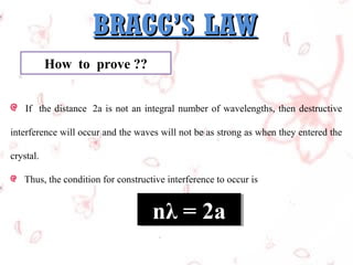 BRAGG’S LAW
How to prove ??
If the distance 2a is not an integral number of wavelengths, then destructive
interference will occur and the waves will not be as strong as when they entered the
crystal.
Thus, the condition for constructive interference to occur is

nλ = 2a
nλ = 2a

 