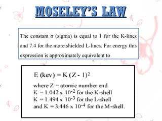 MOSELEY’S LAW
The constant σ (sigma) is equal to 1 for the K-lines
and 7.4 for the more shielded L-lines. For energy this
expression is approximately equivalent to

 