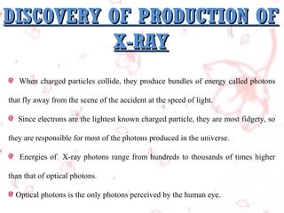DISCOVERY OF PRODUCTION OF
X-RAY
When charged particles collide, they produce bundles of energy called photons
that fly away from the scene of the accident at the speed of light.
Since electrons are the lightest known charged particle, they are most fidgety, so
they are responsible for most of the photons produced in the universe.
Energies of X-ray photons range from hundreds to thousands of times higher
than that of optical photons.
Optical photons is the only photons perceived by the human eye.

 