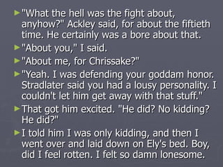 "What the hell was the fight about, anyhow?" Ackley said, for about the fiftieth time. He certainly was a bore about that. "About you," I said. "About me, for Chrissake?" "Yeah. I was defending your goddam honor. Stradlater said you had a lousy personality. I couldn't let him get away with that stuff." That got him excited. "He did? No kidding? He did?" I told him I was only kidding, and then I went over and laid down on Ely's bed. Boy, did I feel rotten. I felt so damn lonesome. 