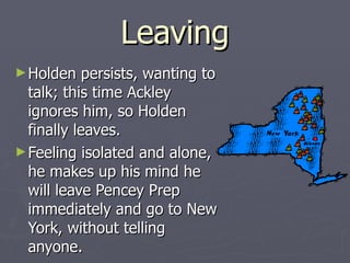 Leaving Holden persists, wanting to talk; this time Ackley ignores him, so Holden finally leaves. Feeling isolated and alone, he makes up his mind he will leave Pencey Prep immediately and go to New York, without telling anyone.  