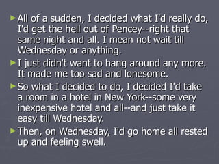 All of a sudden, I decided what I'd really do, I'd get the hell out of Pencey--right that same night and all. I mean not wait till Wednesday or anything.  I just didn't want to hang around any more. It made me too sad and lonesome.  So what I decided to do, I decided I'd take a room in a hotel in New York--some very inexpensive hotel and all--and just take it easy till Wednesday. Then, on Wednesday, I'd go home all rested up and feeling swell.  