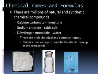 Chemical names and FormulasThere are millions of natural and synthetic chemical compoundsCalcium carbonate – limestoneSodium chloride – table saltDihydrogen monoxide – waterThese are their chemical and common namesChemical names help to describe the atomic makeup of the compounds