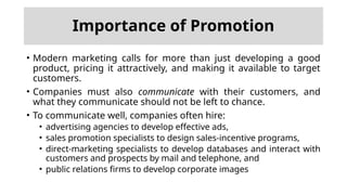 Importance of Promotion
• Modern marketing calls for more than just developing a good
product, pricing it attractively, and making it available to target
customers.
• Companies must also communicate with their customers, and
what they communicate should not be left to chance.
• To communicate well, companies often hire:
• advertising agencies to develop effective ads,
• sales promotion specialists to design sales-incentive programs,
• direct-marketing specialists to develop databases and interact with
customers and prospects by mail and telephone, and
• public relations firms to develop corporate images
 