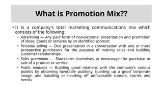 What is Promotion Mix??
• It is a company's total marketing communications mix which
consists of the following:
• Advertising — Any paid form of non-personal presentation and promotion
of ideas, goods or services by an identified sponsor.
• Personal selling — Oral presentation in a conversation with one or more
prospective purchasers for the purpose of making sales and building
customer relationships.
• Sales promotion — Short-term incentives to encourage the purchase or
sale of a product or service.
• Public relations — Building good relations with the company's various
publics by obtaining favorable publicity, building up a good 'corporate
image, and handling or heading off unfavorable rumors, stories and
events
 