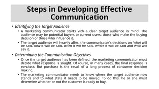 Steps in Developing Effective
Communication
• Identifying the Target Audience
• A marketing communicator starts with a clear target audience in mind. The
audience may be potential buyers or current users, those who make the buying
decision or those who influence it.
• The target audience will heavily affect the communicator's decisions on 'what will
be said, how it will be said, when it will he said, where it will be said and who will
say it.
• Determining the Communication Objectives
• Once the target audience has been defined, the marketing communicator must
decide what response is sought. Of course, in many cases, the final response is
purchase. But purchase is the result of a long process of consumer decision
making.
• The marketing communicator needs to know where the target audience now
stands and to what state it needs to be moved. To do this, he or she must
determine whether or not the customer is ready to buy.
 
