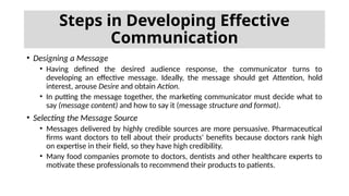 • Designing a Message
• Having defined the desired audience response, the communicator turns to
developing an effective message. Ideally, the message should get Attention, hold
interest, arouse Desire and obtain Action.
• In putting the message together, the marketing communicator must decide what to
say (message content) and how to say it (message structure and format).
• Selecting the Message Source
• Messages delivered by highly credible sources are more persuasive. Pharmaceutical
firms want doctors to tell about their products' benefits because doctors rank high
on expertise in their field, so they have high credibility.
• Many food companies promote to doctors, dentists and other healthcare experts to
motivate these professionals to recommend their products to patients.
Steps in Developing Effective
Communication
 
