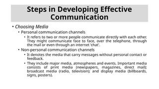 • Choosing Media
• Personal communication channels
• It refers to two or more people communicate directly with each other.
They might communicate face to face, over the telephone, through
the mail or even through an internet 'chat'.
• Non-personal communication channels
• It denotes the media that carry messages without personal contact or
feedback.
• They include major media, atmospheres and events. Important media
consists of print media (newspapers, magazines, direct mail);
broadcast media (radio, television); and display media (billboards,
signs, posters).
Steps in Developing Effective
Communication
 