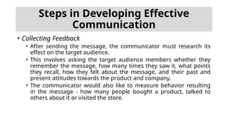 • Collecting Feedback
• After sending the message, the communicator must research its
effect on the target audience.
• This involves asking the target audience members whether they
remember the message, how many times they saw it, what points
they recall, how they felt about the message, and their past and
present attitudes towards the product and company.
• The communicator would also like to measure behavior resulting
in the message - how many people bought a product, talked to
others about it or visited the store.
Steps in Developing Effective
Communication
 