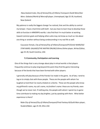 -New Zealand male, City of Heroes/City of Villains/ Everquest /Guild Wars/Star
       Wars: Galaxies/World of Warcraft player, Unemployed, Age 25-39, Auckland,
       New Zealand

  My patience is really the biggest change I've noticed, that and the ability to control
  my temper. I have a hard time with both - but you have to learn how to develop those
  skills to function in MMORPG worlds. I also find that I'm much better at working
  toward common goals and helping others who may not know as much as I do about
  one thing or another without being condescending in my real life as well.

       Caucasian female, City of Heroes/City of Villains/Everquest/FF/GUILD WARS/SO/
       STAR WARS: GALAXIES/THE MATRIX ONLINE/Ultima Online player, Writer/Editor,
       age 25-39, South Carolina, USA


            7.2 Community, Participation and Learning

One of the things that is very strange about play in virtual worlds is that players
frequently continue to play long beyond the point they find the game interesting
because of the bonds that have been formed with other players:

  I generally still play because of the friends I've made in the game. As of late, I tend to
  log on to simply chat with those people. These are the people with whom I've
  laughed so hard that I've nearly choked on a Dorito. These are the people who know
  my girlfriend's name, my cat's name, my brother's name: these are my friends, even
  though we've never met. If nothing else, the people with whom I spend my in-game
  time contribute to making my day brighter, just by speaking with them. What better
  experience is there?

       Male City of Heroes/City of Villains/Everquest/Final Fantasy XI/Guild Wars player,
       Student/Baker, age 25-39, Ohio USA
 