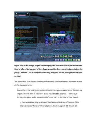 Figure 27 – In this image, players have congregated on a rooftop at a pre-determined
time to take a ‘photograph’ of their Super group (the Empyreans) to be posted on the
group’s website. The activity of coordinating everyone for the photograph took over
an hour.

The friendships that players develop are frequently cited as the most important aspect
of the play experience.

   Friendship is the most important contribution to my game experience. Without my
   in game friends a lot of "real-life" issues would not be resolved. I "came out"
   through the game and it allowed me to "come out" to my Face to Face friends.

       – Caucasian Male, City of Heroes/City of Villains/Dark Age of Camelot,/Star
       Wars: Galaxies/World of Warcraft player, Student, age 19-24, Bristol, UK
 