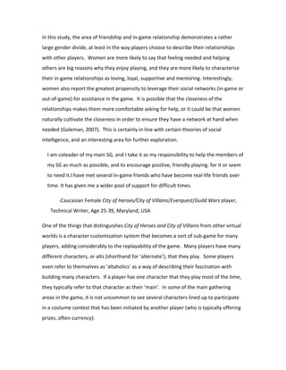 In this study, the area of friendship and in-game relationship demonstrates a rather
large gender divide, at least in the way players choose to describe their relationships
with other players. Women are more likely to say that feeling needed and helping
others are big reasons why they enjoy playing, and they are more likely to characterise
their in-game relationships as loving, loyal, supportive and mentoring. Interestingly,
women also report the greatest propensity to leverage their social networks (in-game or
out-of-game) for assistance in the game. It is possible that the closeness of the
relationships makes them more comfortable asking for help, or it could be that women
naturally cultivate the closeness in order to ensure they have a network at hand when
needed (Goleman, 2007). This is certainly in line with certain theories of social
intelligence, and an interesting area for further exploration.

  I am coleader of my main SG, and I take it as my responsibility to help the members of
  my SG as much as possible, and to encourage positive, friendly playing. for it or seem
  to need it.I have met several in-game friends who have become real-life friends over
  time. It has given me a wider pool of support for difficult times.

       -Caucasian Female City of Heroes/City of Villains/Everquest/Guild Wars player,

   Technical Writer, Age 25-39, Maryland, USA

One of the things that distinguishes City of Heroes and City of Villains from other virtual
worlds is a character customization system that becomes a sort of sub-game for many
players, adding considerably to the replayability of the game. Many players have many
different characters, or alts (shorthand for ‘alternate’), that they play. Some players
even refer to themselves as ‘altaholics’ as a way of describing their fascination with
building many characters. If a player has one character that they play most of the time,
they typically refer to that character as their ‘main’. In some of the main gathering
areas in the game, it is not uncommon to see several characters lined up to participate
in a costume contest that has been initiated by another player (who is typically offering
prizes, often currency):
 