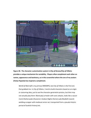 Figure 28. The character customization system in City of Heroes/City of Villains
provides a unique mechanism for sociability. Players often compliment each other on
names, appearance and backstory, as in this screenshot where the one of my avatars
(Feisty Popsicle) has inspired a compliment.

       World of Warcraft is my primary MMORPG, but City of Villains is the first one
       that grabbed me. In City of Villains, I tend to build characters based on an origin
       or costuming idea, just to see the character generation process, but then may
       not actually play them: MomLady (a healer with sonic attacks, looks like a soccer
       mom) Sheherazade (illusionist: Arabian Nights theme) Lady MacBeth (sword-
       wielding scrapper with medieval armor set, transported from a pseudo-historic
       period of Scottish history) etc.
 